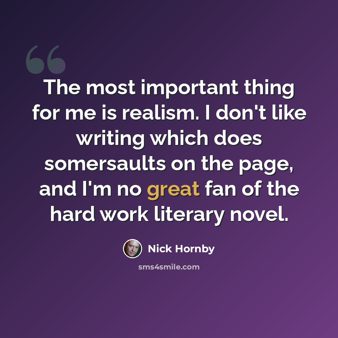 “The most important thing for me is realism. I don't like writing which does somersaults on the page, and I'm no great fan of the hard work literary novel.” quote by Nick Hornby