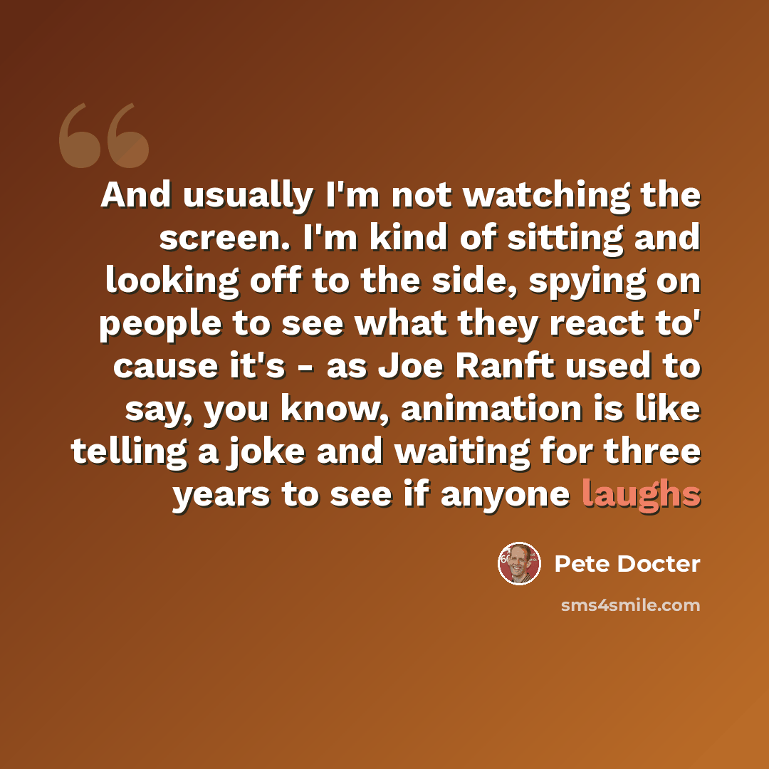 “And usually I'm not watching the screen. I'm kind of sitting and looking off to the side, spying on people to see what they react to' cause it's - as Joe Ranft used to say, you know, animation is like telling a joke and waiting for three years to see if anyone laughs” quote by Pete Docter