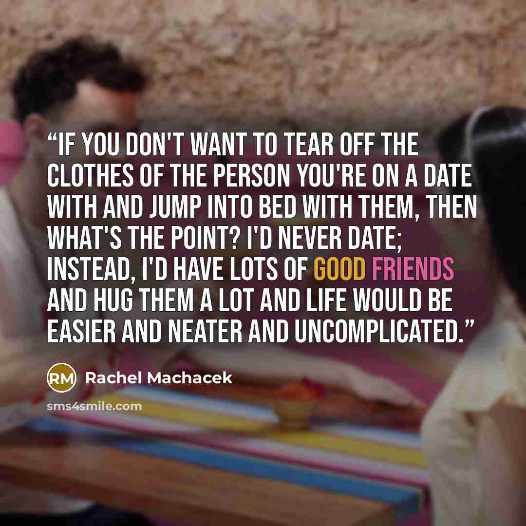 “If you don't want to tear off the clothes of the person you're on a date with and jump into bed with them, then what's the point? I'd never date; instead, I'd have lots of good friends and hug them a lot and life would be easier and neater and uncomplicated.” quote by Rachel Machacek