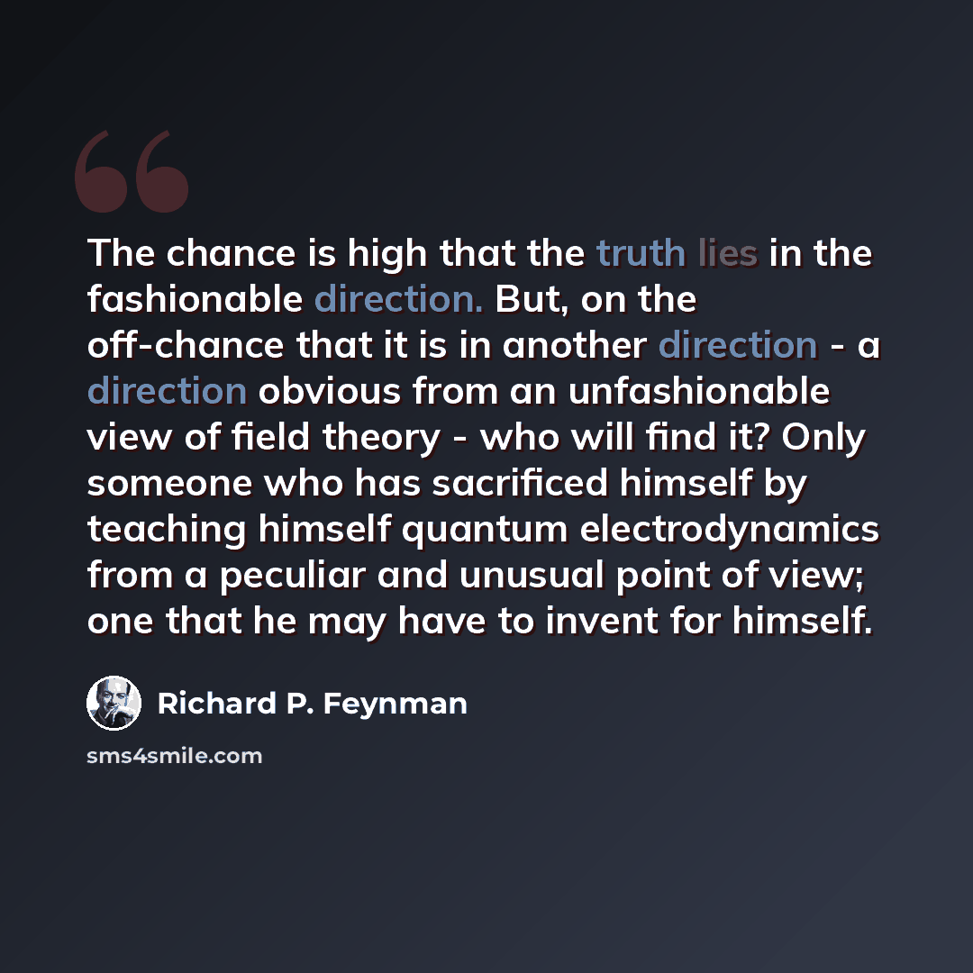 “The chance is high that the truth lies in the fashionable direction. But, on the off-chance that it is in another direction - a direction obvious from an unfashionable view of field theory - who will find it? Only someone who has sacrificed himself by teaching himself quantum electrodynamics from…” quote by Richard P. Feynman