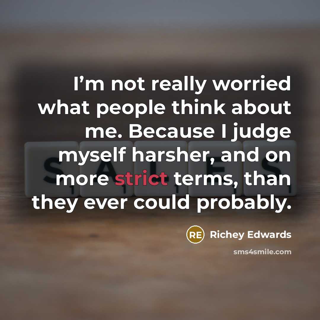 “I’m not really worried what people think about me. Because I judge myself harsher, and on more strict terms, than they ever could probably.” quote by Richey Edwards