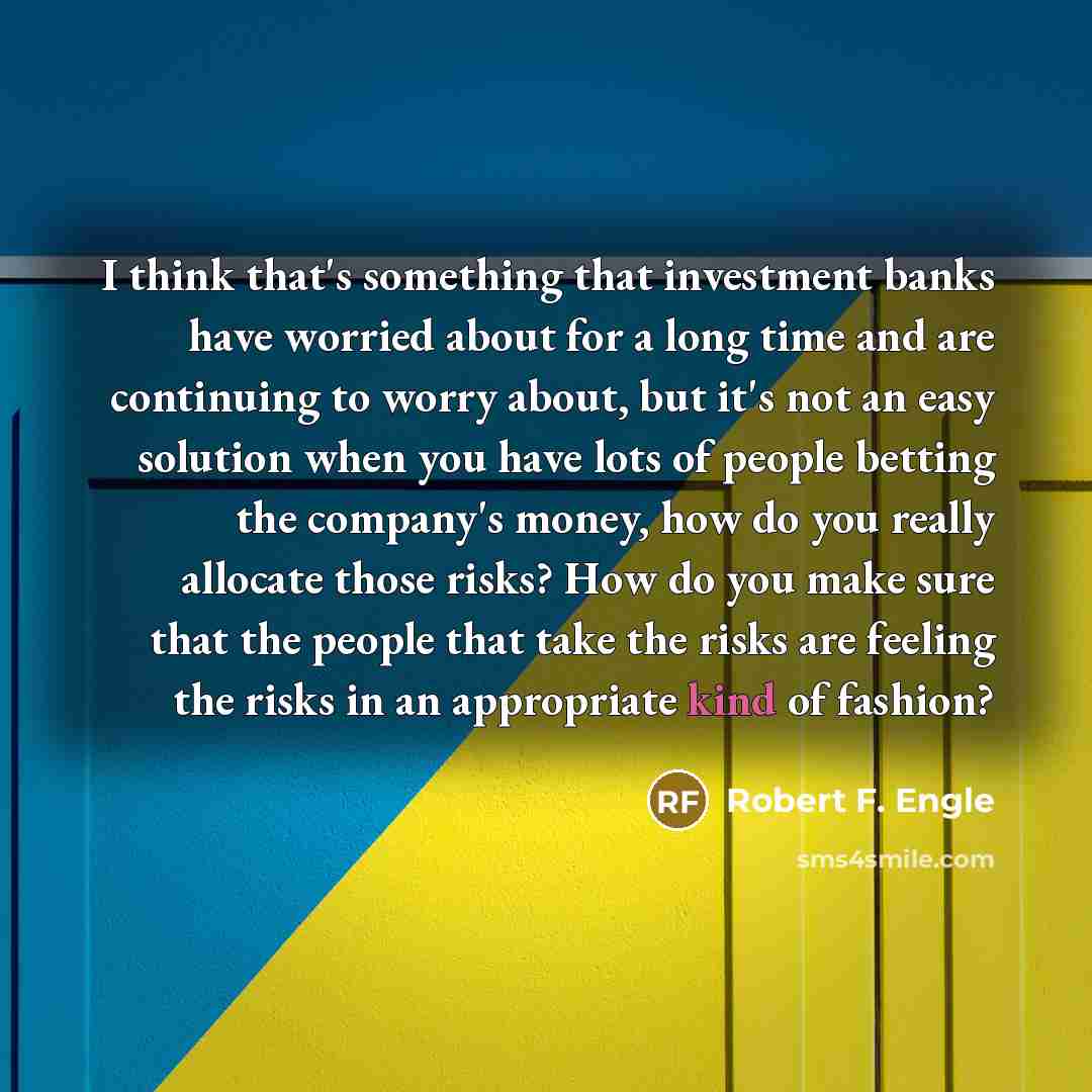 “I think that's something that investment banks have worried about for a long time and are continuing to worry about, but it's not an easy solution when you have lots of people betting the company's money, how do you really allocate those risks? How do you make sure that the people that take the…” quote by Robert F. Engle