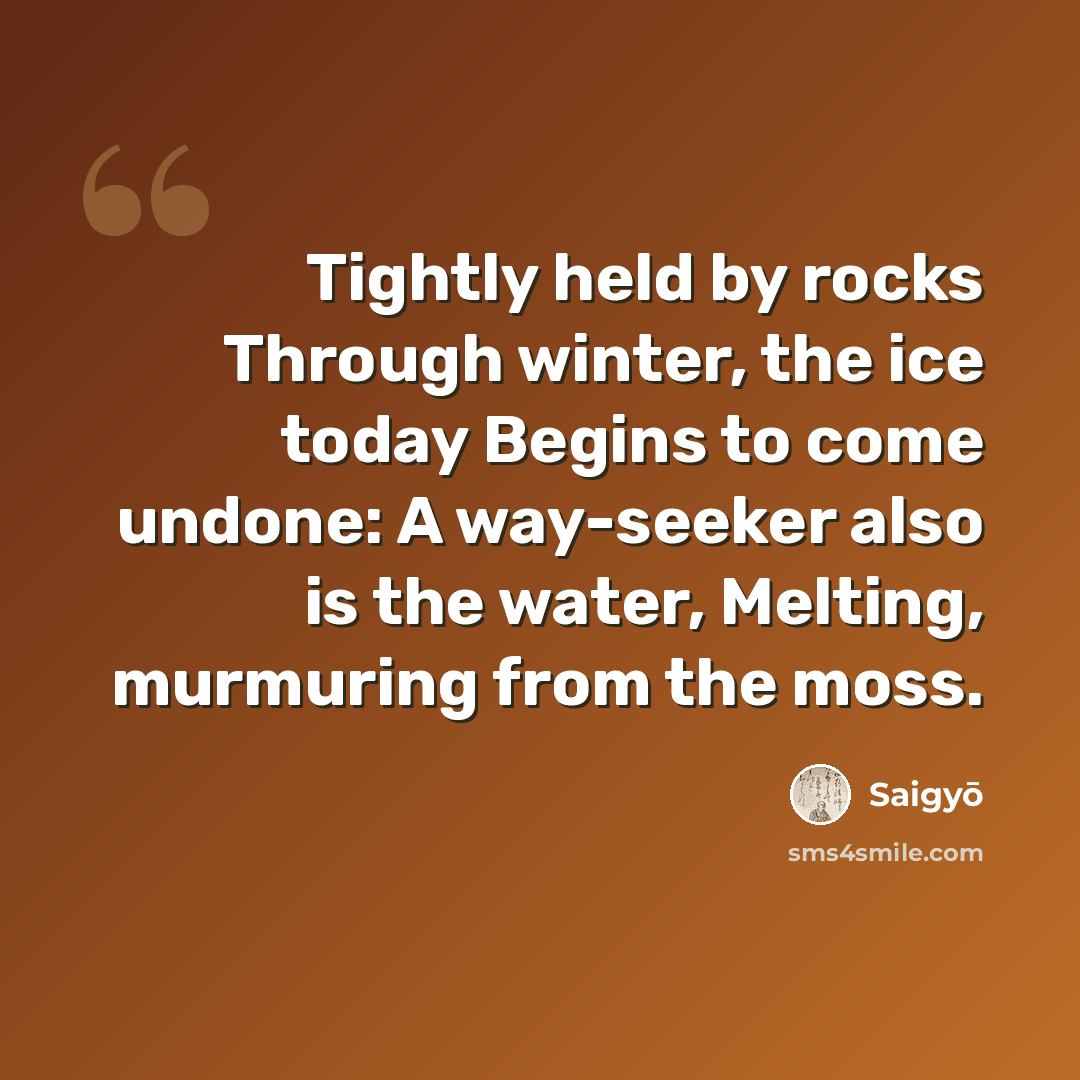 “Tightly held by rocks Through winter, the ice today Begins to come undone: A way-seeker also is the water, Melting, murmuring from the moss.” quote by Saigyō