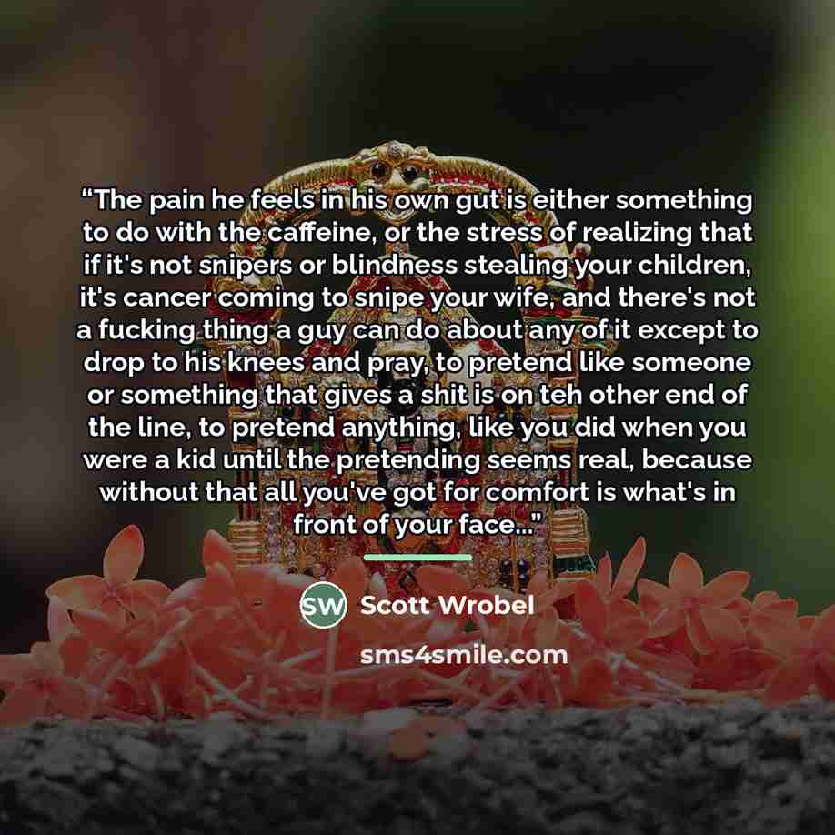 “The pain he feels in his own gut is either something to do with the caffeine, or the stress of realizing that if it's not snipers or blindness stealing your children, it's cancer coming to snipe your wife, and there's not a fucking thing a guy can do about any of it except to drop to his knees and…” quote by Scott Wrobel
