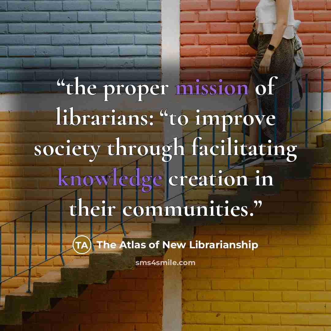 “the proper mission of librarians: “to improve society through facilitating knowledge creation in their communities.” quote by The Atlas of New Librarianship