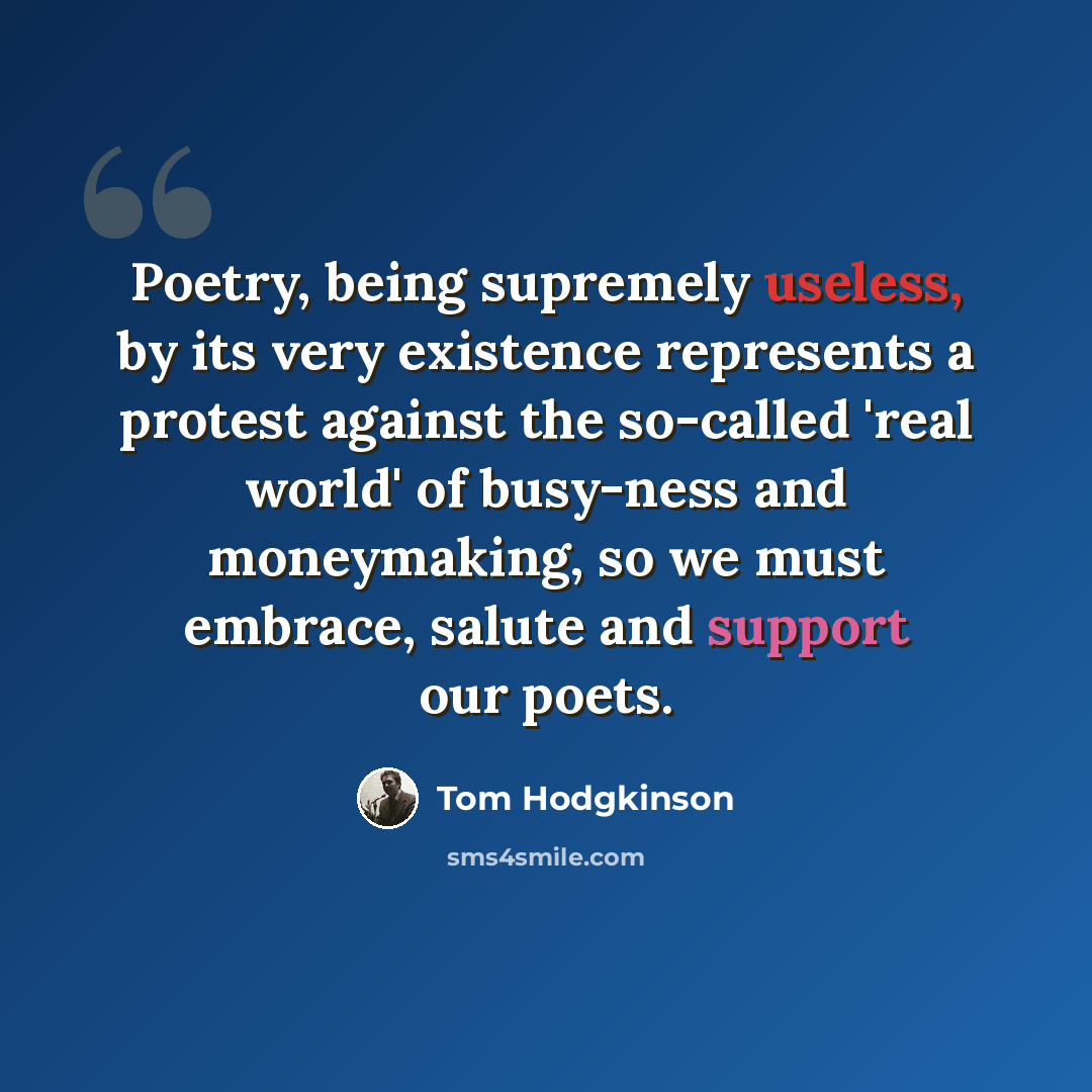 “Poetry, being supremely useless, by its very existence represents a protest against the so-called 'real world' of busy-ness and moneymaking, so we must embrace, salute and support our poets.” quote by Tom Hodgkinson