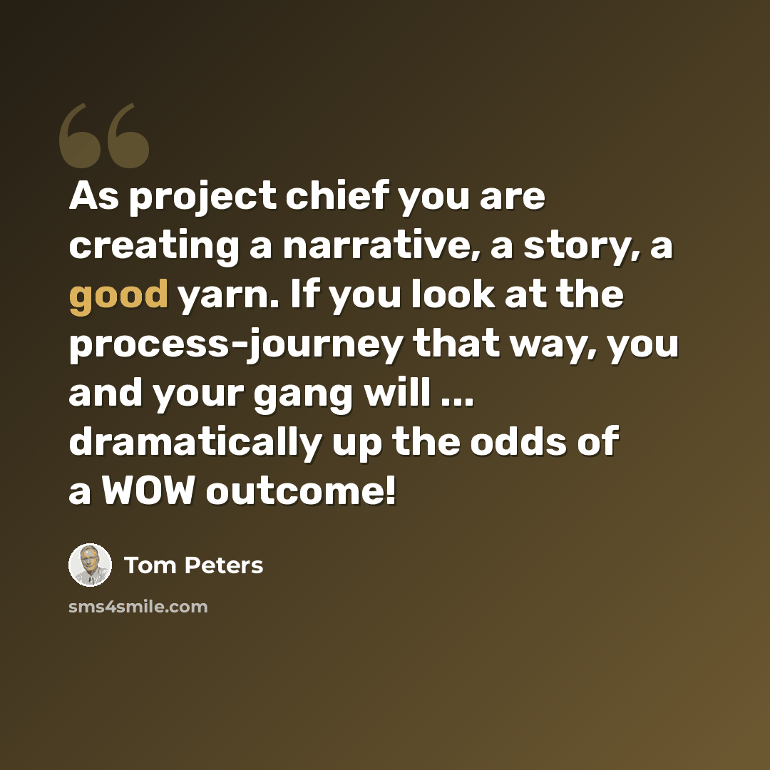 “As project chief you are creating a narrative, a story, a good yarn. If you look at the process-journey that way, you and your gang will ... dramatically up the odds of a WOW outcome!” quote by Tom Peters