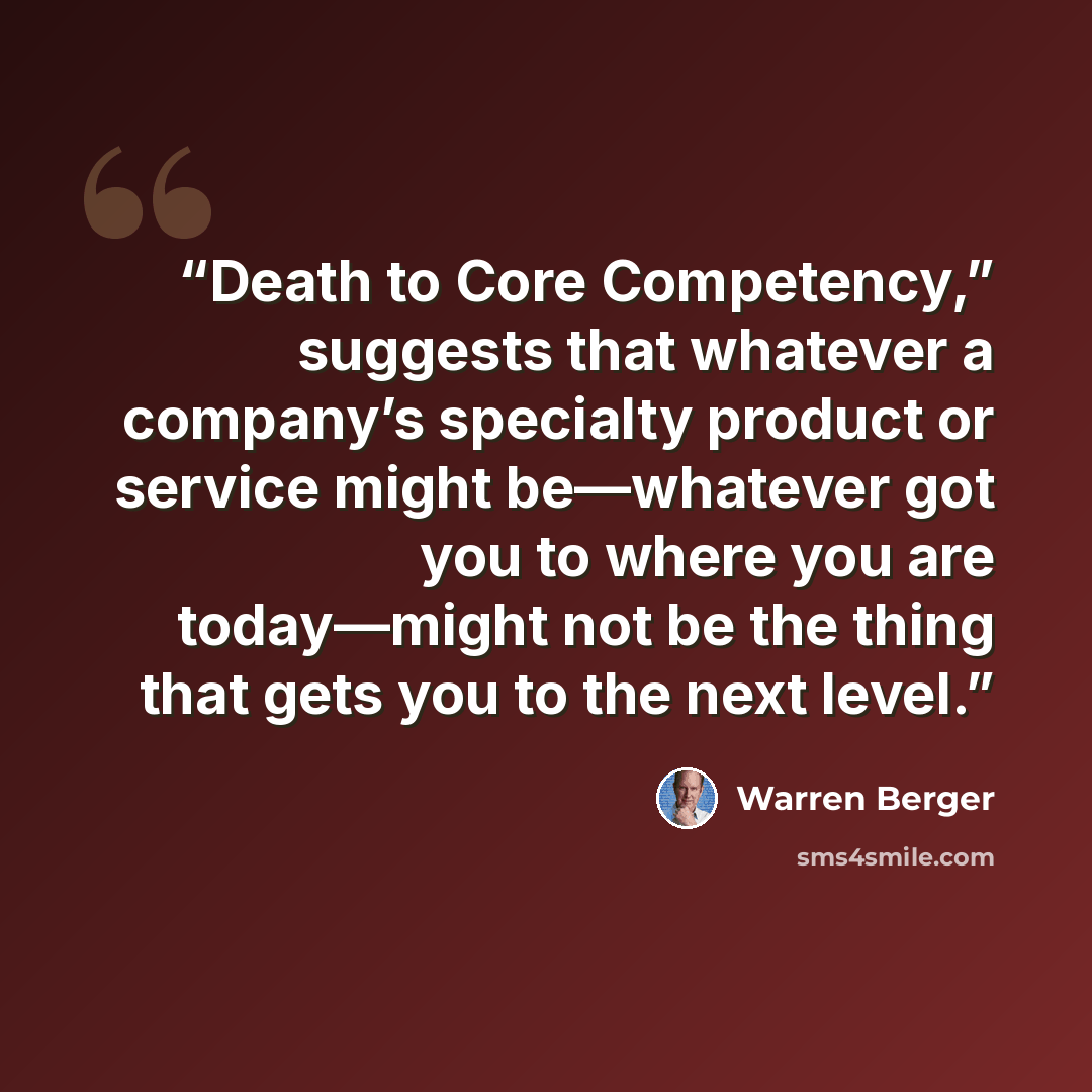 “Death to Core Competency,” suggests that whatever a company’s specialty product or service might be—whatever got you to where you are today—might not be the thing that gets you to the next level.” quote by Warren Berger
