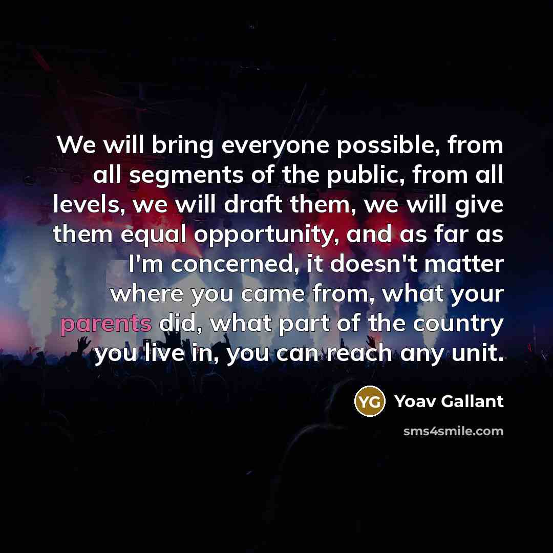 “We will bring everyone possible, from all segments of the public, from all levels, we will draft them, we will give them equal opportunity, and as far as I'm concerned, it doesn't matter where you came from, what your parents did, what part of the country you live in, you can reach any unit.” quote by Yoav Gallant
