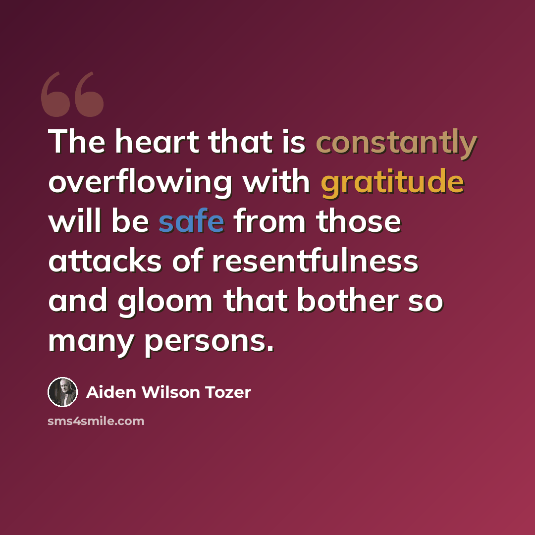 “The heart that is constantly overflowing with gratitude will be safe from those attacks of resentfulness and gloom that bother so many persons.” quote by Aiden Wilson Tozer