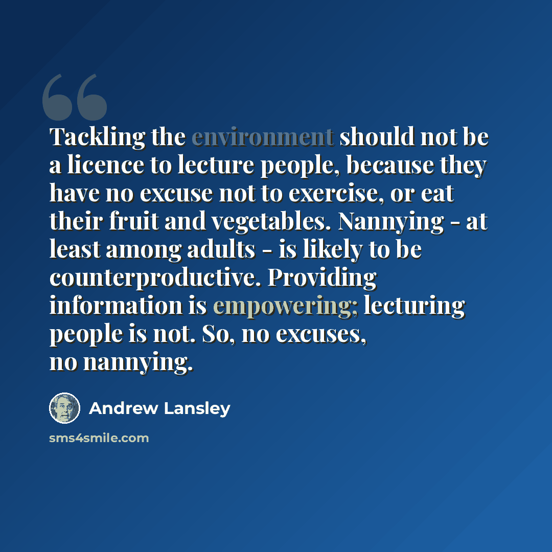 “Tackling the environment should not be a licence to lecture people, because they have no excuse not to exercise, or eat their fruit and vegetables. Nannying - at least among adults - is likely to be counterproductive. Providing information is empowering; lecturing people is not. So, no excuses, no…” quote by Andrew Lansley