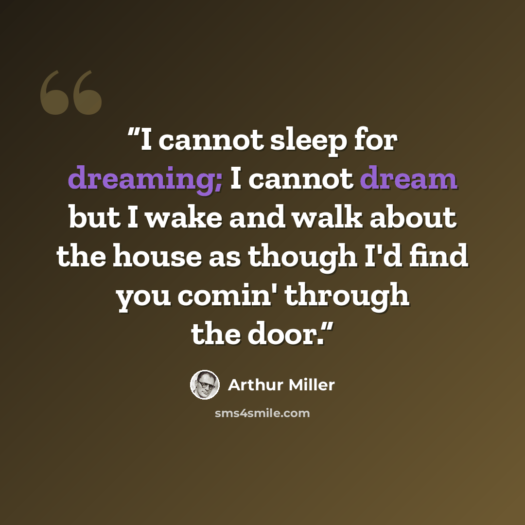 “I cannot sleep for dreaming; I cannot dream but I wake and walk about the house as though I'd find you comin' through the door.” quote by Arthur Miller