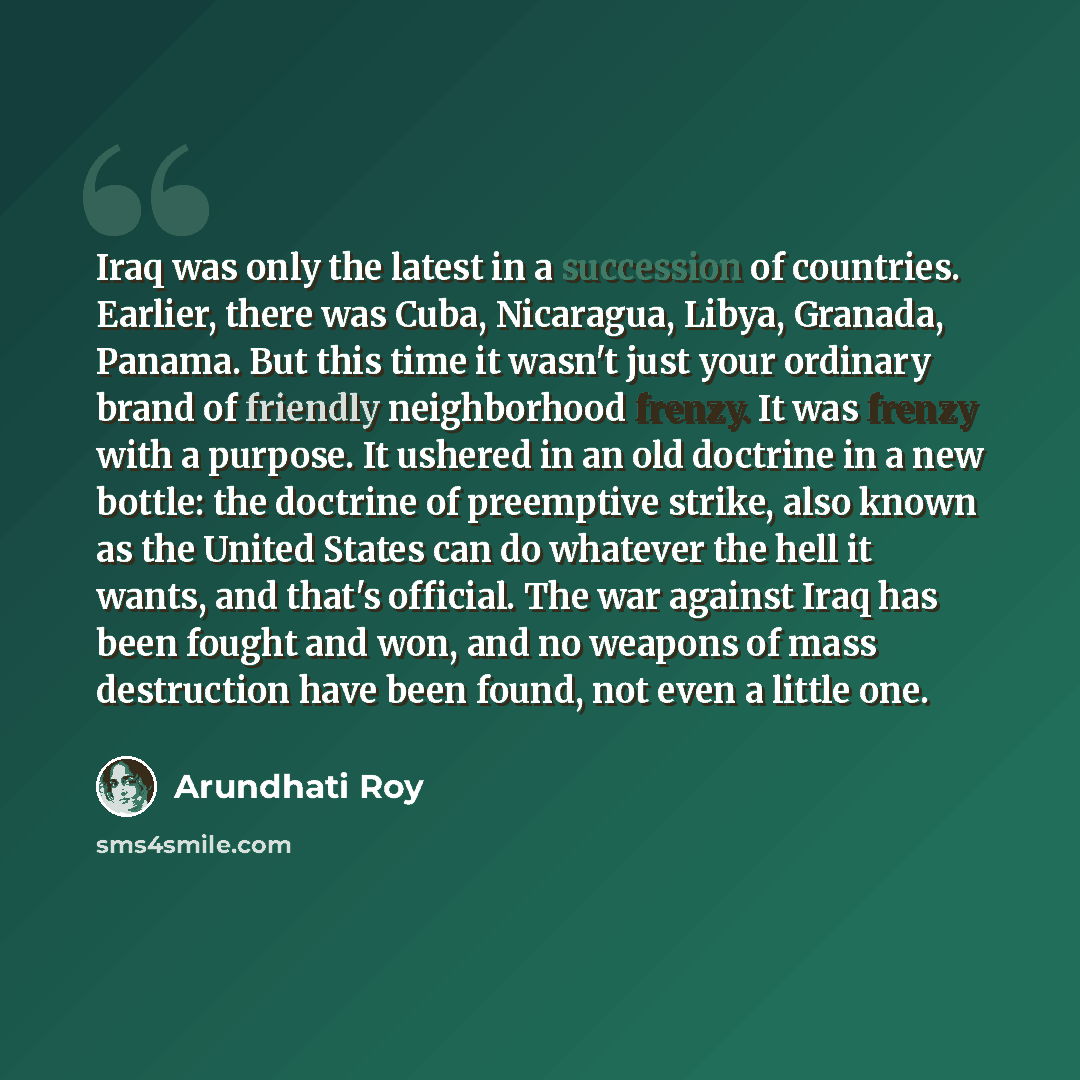“Iraq was only the latest in a succession of countries. Earlier, there was Cuba, Nicaragua, Libya, Granada, Panama. But this time it wasn't just your ordinary brand of friendly neighborhood frenzy. It was frenzy with a purpose. It ushered in an old doctrine in a new bottle: the doctrine of…” quote by Arundhati Roy