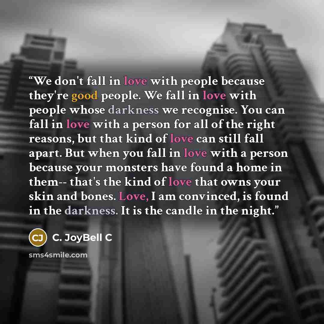 “We don't fall in love with people because they're good people. We fall in love with people whose darkness we recognise. You can fall in love with a person for all of the right reasons, but that kind of love can still fall apart. But when you fall in love with a person because your monsters have…” quote by C. JoyBell C