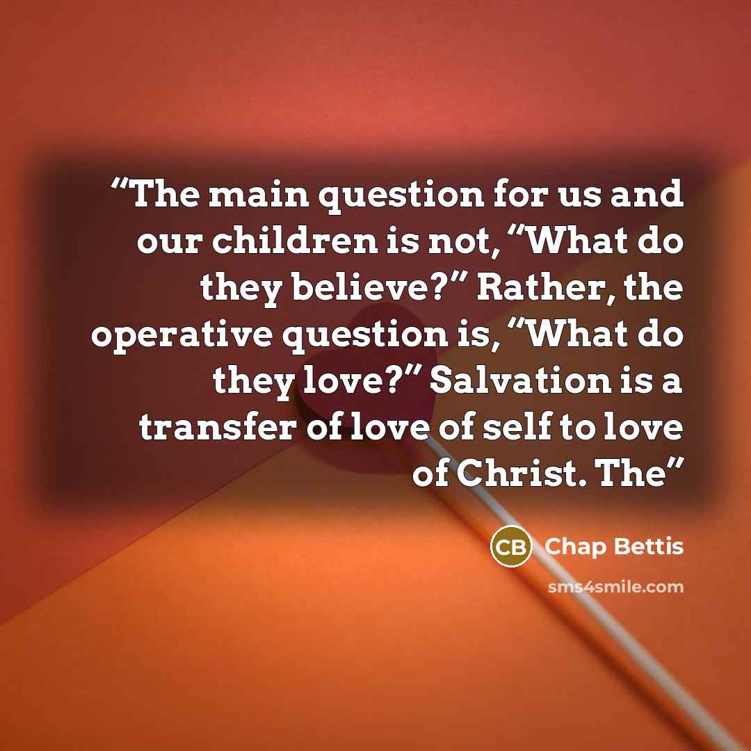 “The main question for us and our children is not, “What do they believe?” Rather, the operative question is, “What do they love?” Salvation is a transfer of love of self to love of Christ. The” quote by Chap Bettis