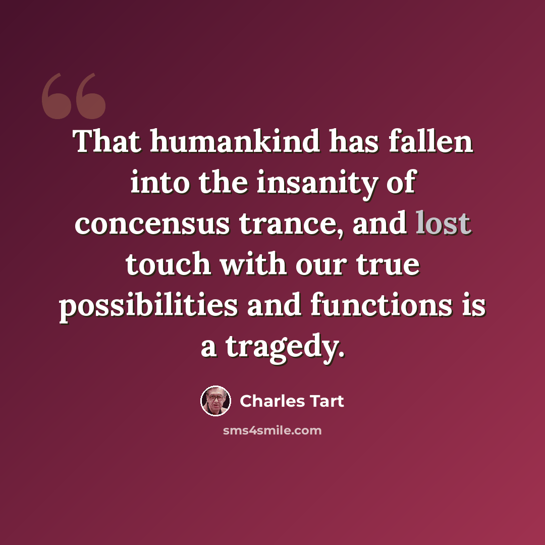 “That humankind has fallen into the insanity of concensus trance, and lost touch with our true possibilities and functions is a tragedy.” quote by Charles Tart