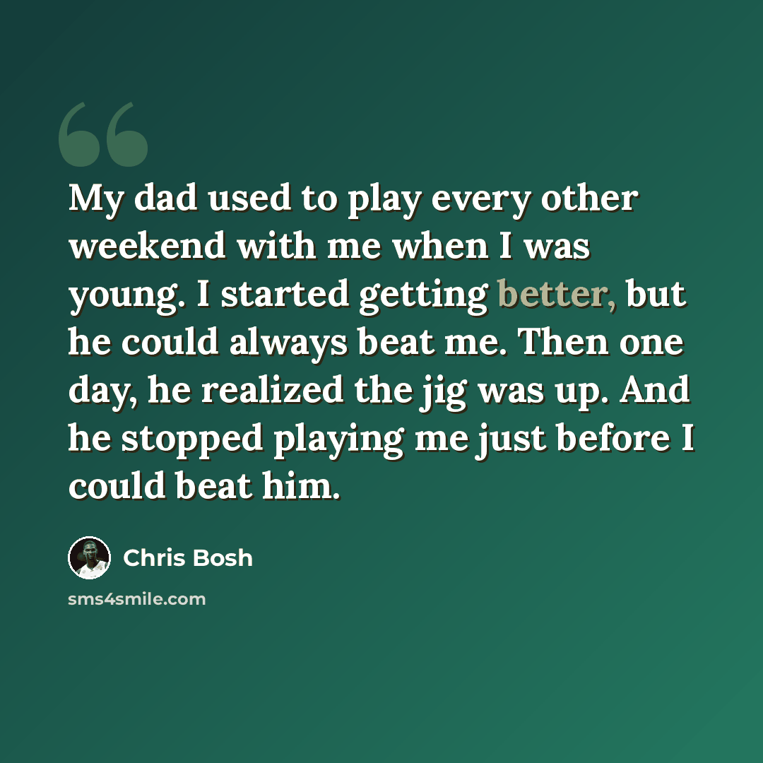“My dad used to play every other weekend with me when I was young. I started getting better, but he could always beat me. Then one day, he realized the jig was up. And he stopped playing me just before I could beat him.” quote by Chris Bosh