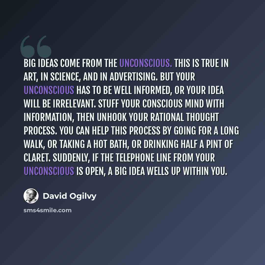 “Big ideas come from the unconscious. This is true in art, in science, and in advertising. But your unconscious has to be well informed, or your idea will be irrelevant. Stuff your conscious mind with information, then unhook your rational thought process. You can help this process by going for a…” quote by David Ogilvy