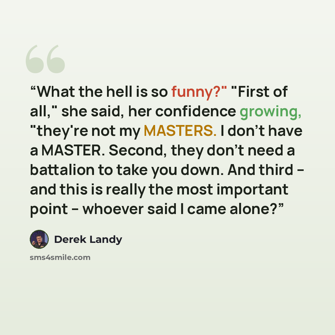 “What the hell is so funny?" "First of all," she said, her confidence growing, "they're not my MASTERS. I don't have a MASTER. Second, they don't need a battalion to take you down. And third -- and this is really the most important point -- whoever said I came alone?” quote by Derek Landy