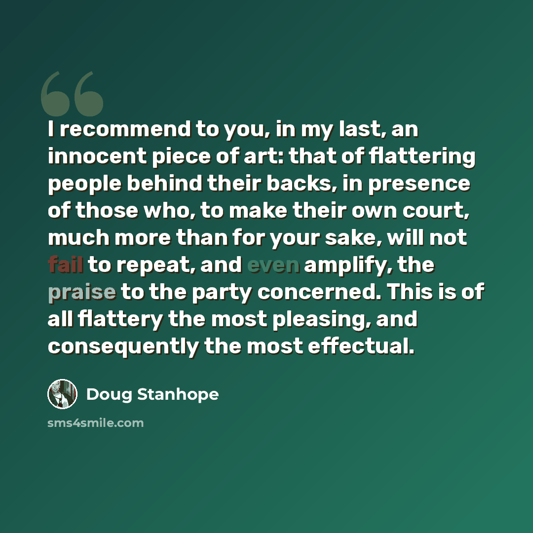 “I recommend to you, in my last, an innocent piece of art: that of flattering people behind their backs, in presence of those who, to make their own court, much more than for your sake, will not fail to repeat, and even amplify, the praise to the party concerned. This is of all flattery the most…” quote by Doug Stanhope