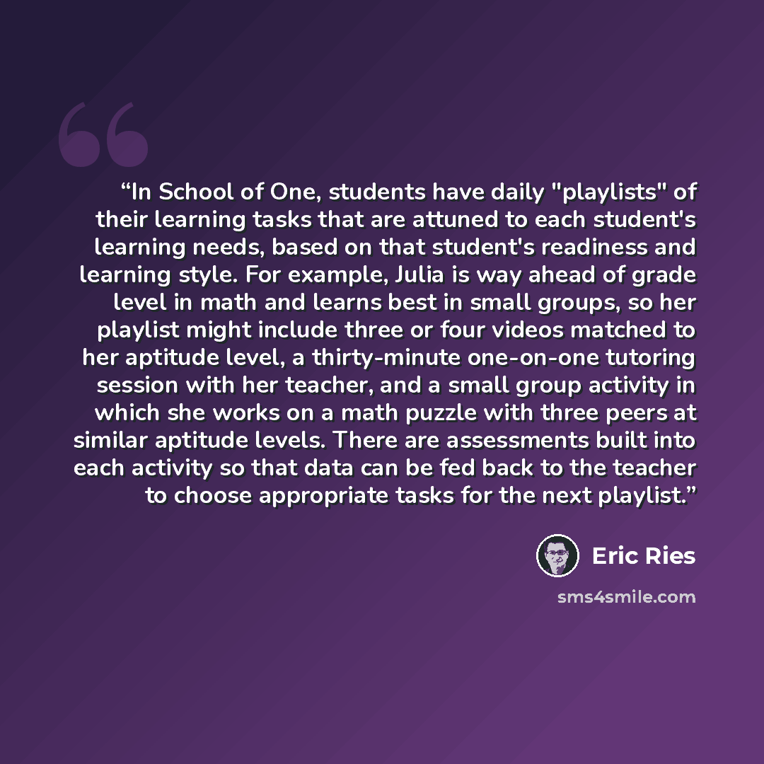 “In School of One, students have daily "playlists" of their learning tasks that are attuned to each student's learning needs, based on that student's readiness and learning style. For example, Julia is way ahead of grade level in math and learns best in small groups, so her playlist might include…” quote by Eric Ries