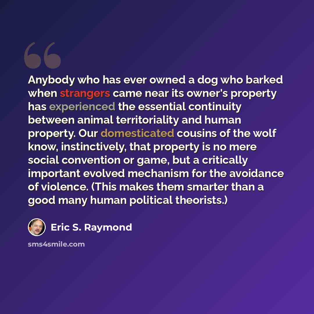 “Anybody who has ever owned a dog who barked when strangers came near its owner's property has experienced the essential continuity between animal territoriality and human property. Our domesticated cousins of the wolf know, instinctively, that property is no mere social convention or game, but a…” quote by Eric S. Raymond