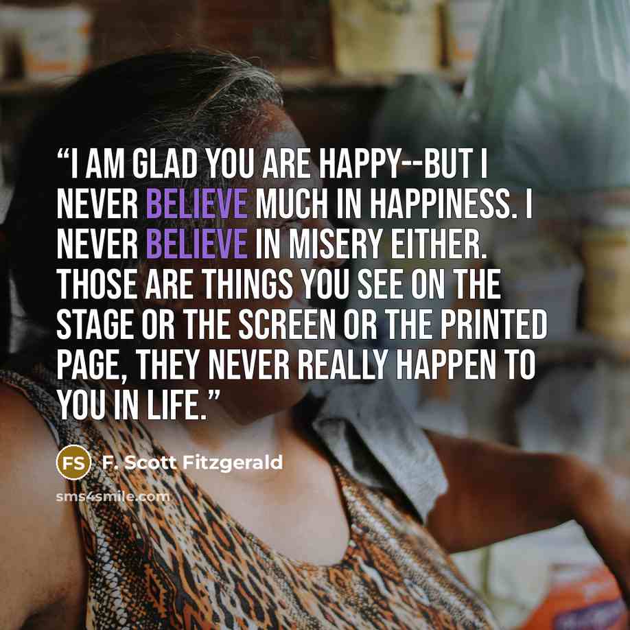“I am glad you are happy--but I never believe much in happiness. I never believe in misery either. Those are things you see on the stage or the screen or the printed page, they never really happen to you in life.” quote by F. Scott Fitzgerald
