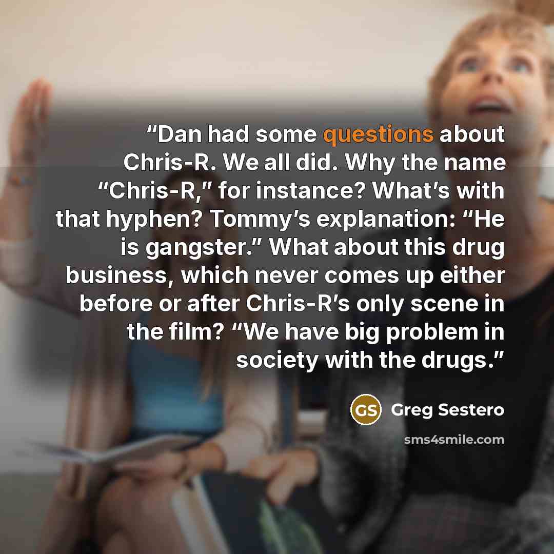 “Dan had some questions about Chris-R. We all did. Why the name “Chris-R,” for instance? What’s with that hyphen? Tommy’s explanation: “He is gangster.” What about this drug business, which never comes up either before or after Chris-R’s only scene in the film? “We have big problem in society with…” quote by Greg Sestero