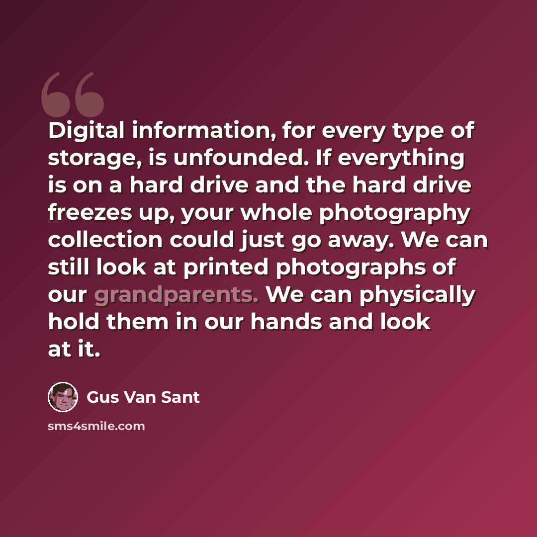 “Digital information, for every type of storage, is unfounded. If everything is on a hard drive and the hard drive freezes up, your whole photography collection could just go away. We can still look at printed photographs of our grandparents. We can physically hold them in our hands and look at it.” quote by Gus Van Sant