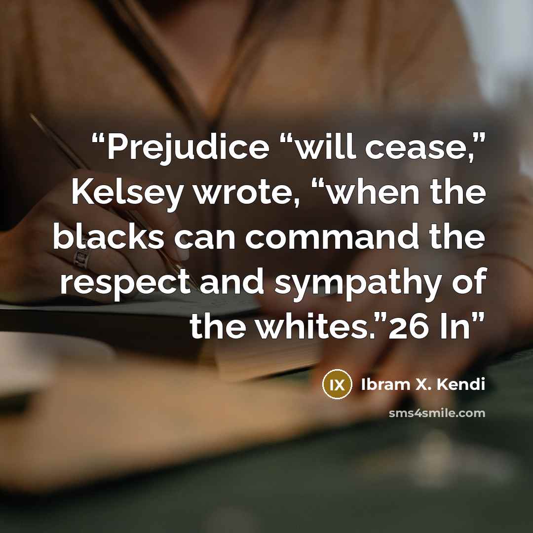 “Prejudice “will cease,” Kelsey wrote, “when the blacks can command the respect and sympathy of the whites.”26 In” quote by Ibram X. Kendi