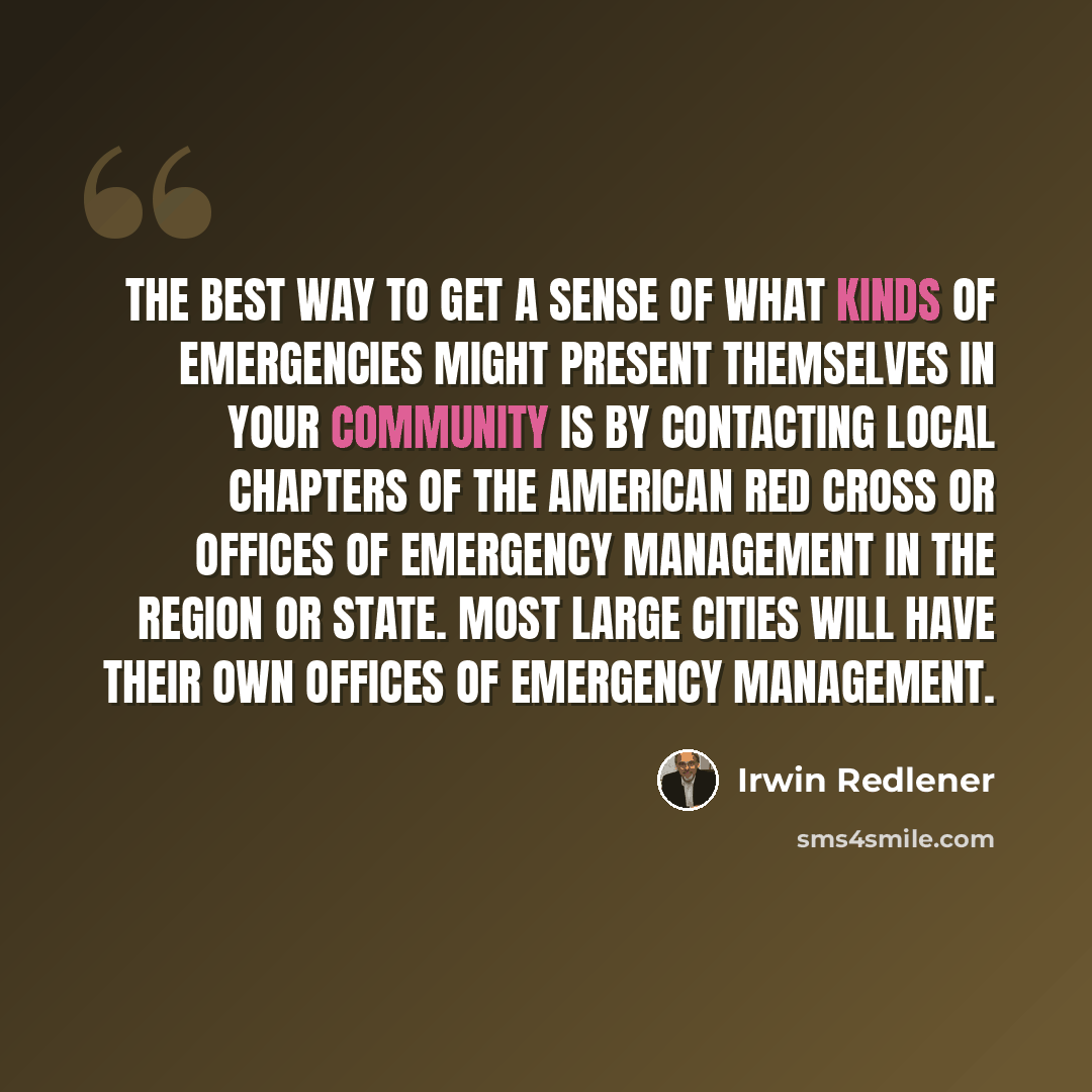 “The best way to get a sense of what kinds of emergencies might present themselves in your community is by contacting local chapters of the American Red Cross or offices of emergency management in the region or state. Most large cities will have their own offices of emergency management.” quote by Irwin Redlener