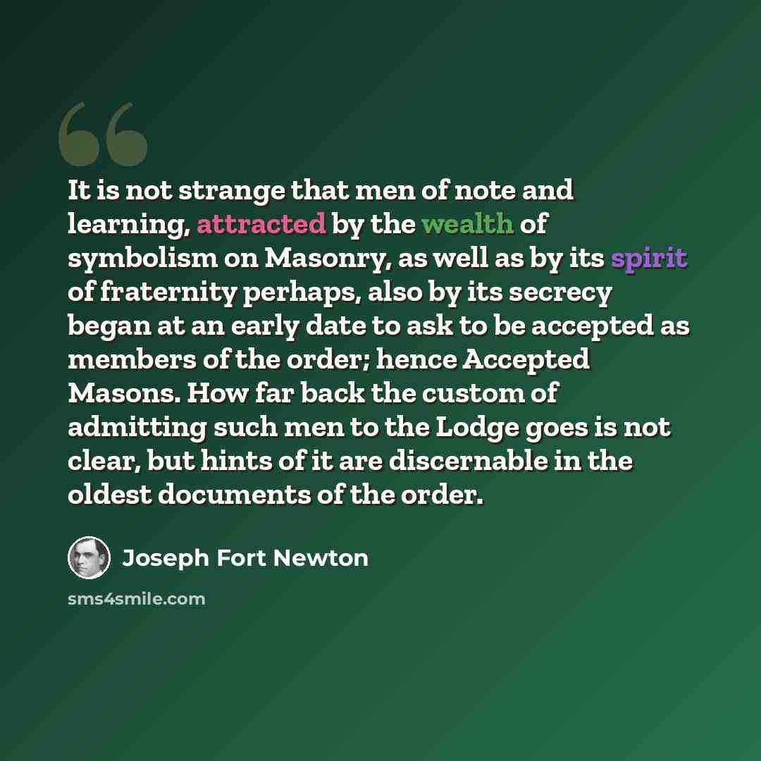 “It is not strange that men of note and learning, attracted by the wealth of symbolism on Masonry, as well as by its spirit of fraternity perhaps, also by its secrecy began at an early date to ask to be accepted as members of the order; hence Accepted Masons. How far back the custom of admitting…” quote by Joseph Fort Newton