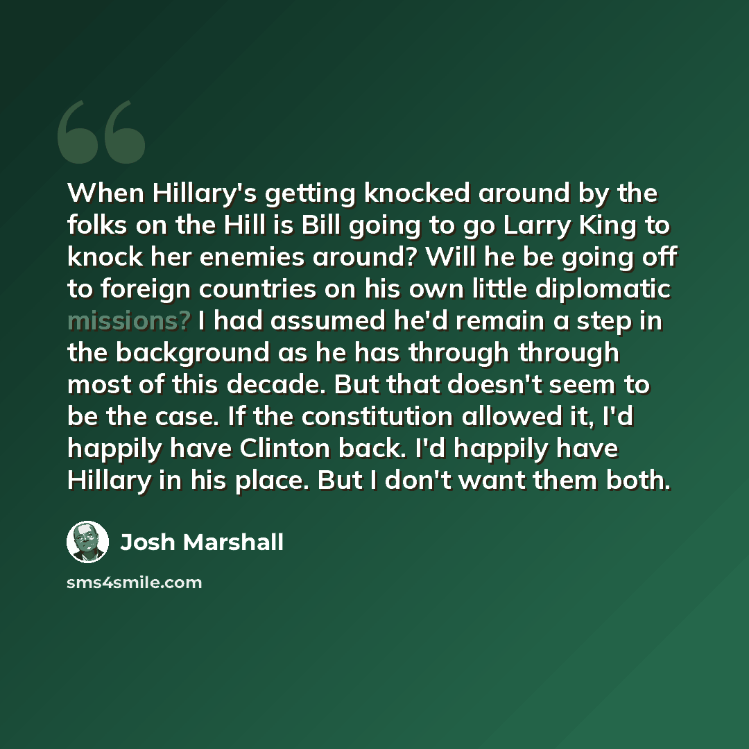 “When Hillary's getting knocked around by the folks on the Hill is Bill going to go Larry King to knock her enemies around? Will he be going off to foreign countries on his own little diplomatic missions? I had assumed he'd remain a step in the background as he has through through most of this…” quote by Josh Marshall