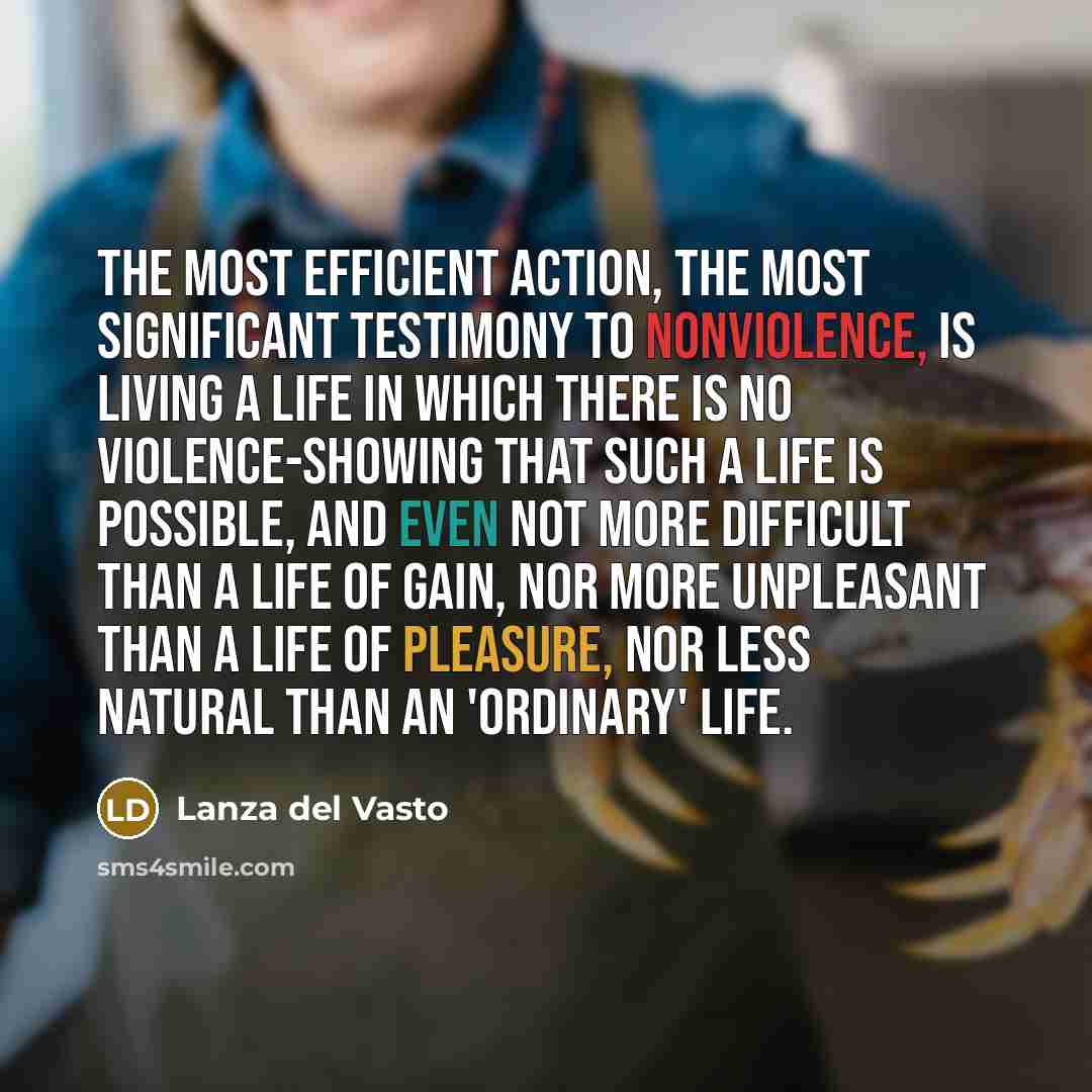 “The most efficient action, the most significant testimony to nonviolence, is living a life in which there is no violence-showing that such a life is possible, and even not more difficult than a life of gain, nor more unpleasant than a life of pleasure, nor less natural than an 'ordinary' life.” quote by Lanza del Vasto