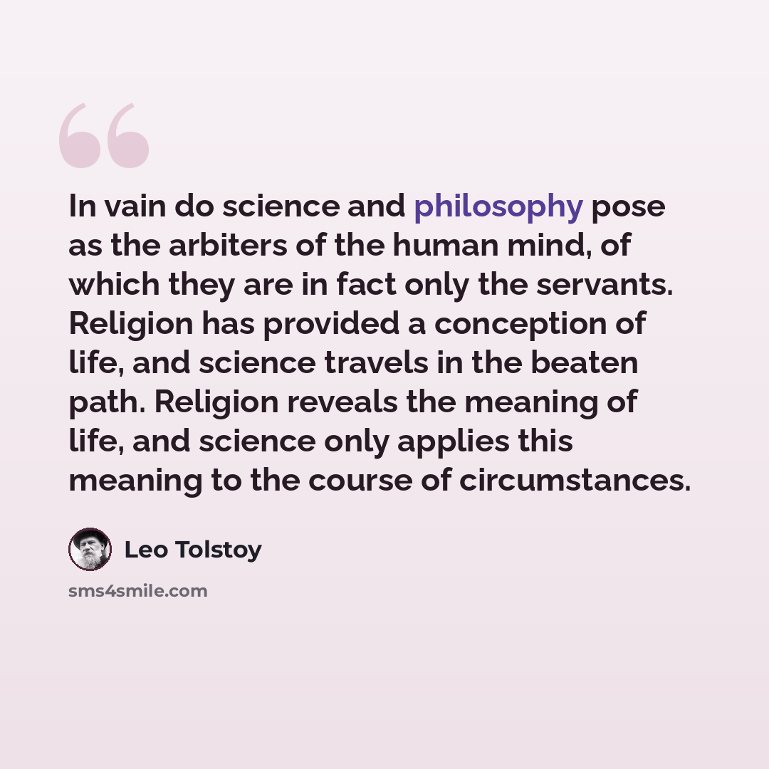 “In vain do science and philosophy pose as the arbiters of the human mind, of which they are in fact only the servants. Religion has provided a conception of life, and science travels in the beaten path. Religion reveals the meaning of life, and science only applies this meaning to the course of…” quote by Leo Tolstoy