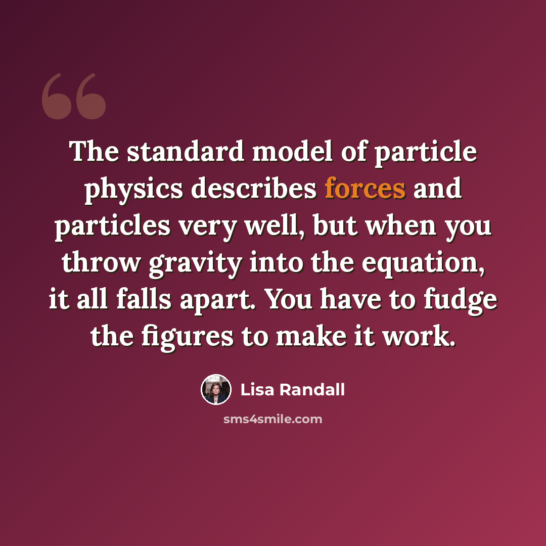 “The standard model of particle physics describes forces and particles very well, but when you throw gravity into the equation, it all falls apart. You have to fudge the figures to make it work.” quote by Lisa Randall
