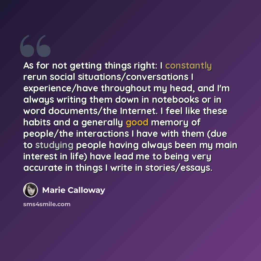 “As for not getting things right: I constantly rerun social situations/conversations I experience/have throughout my head, and I'm always writing them down in notebooks or in word documents/the Internet. I feel like these habits and a generally good memory of people/the interactions I have with…” quote by Marie Calloway