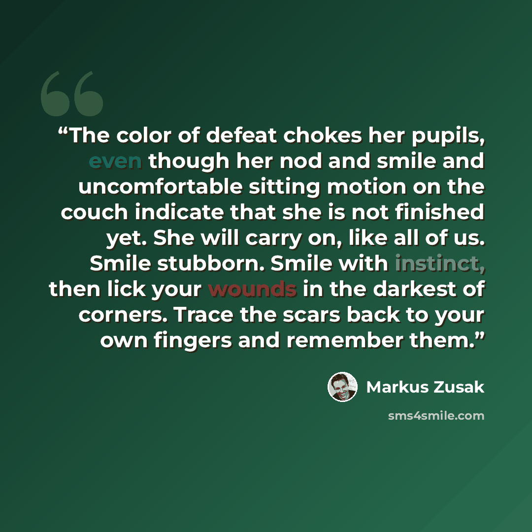 “The color of defeat chokes her pupils, even though her nod and smile and uncomfortable sitting motion on the couch indicate that she is not finished yet. She will carry on, like all of us. Smile stubborn. Smile with instinct, then lick your wounds in the darkest of corners. Trace the scars back to…” quote by Markus Zusak