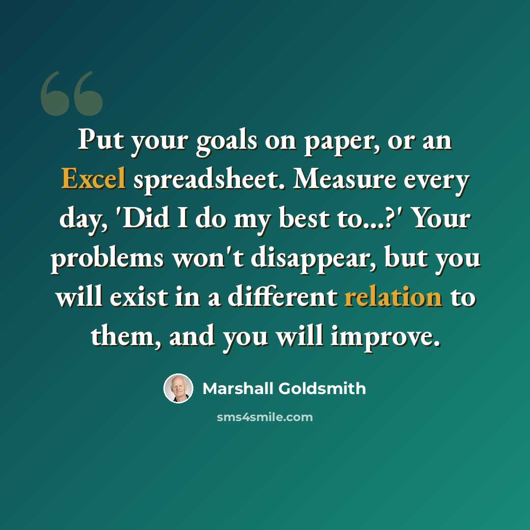 “Put your goals on paper, or an Excel spreadsheet. Measure every day, 'Did I do my best to...?' Your problems won't disappear, but you will exist in a different relation to them, and you will improve.” quote by Marshall Goldsmith