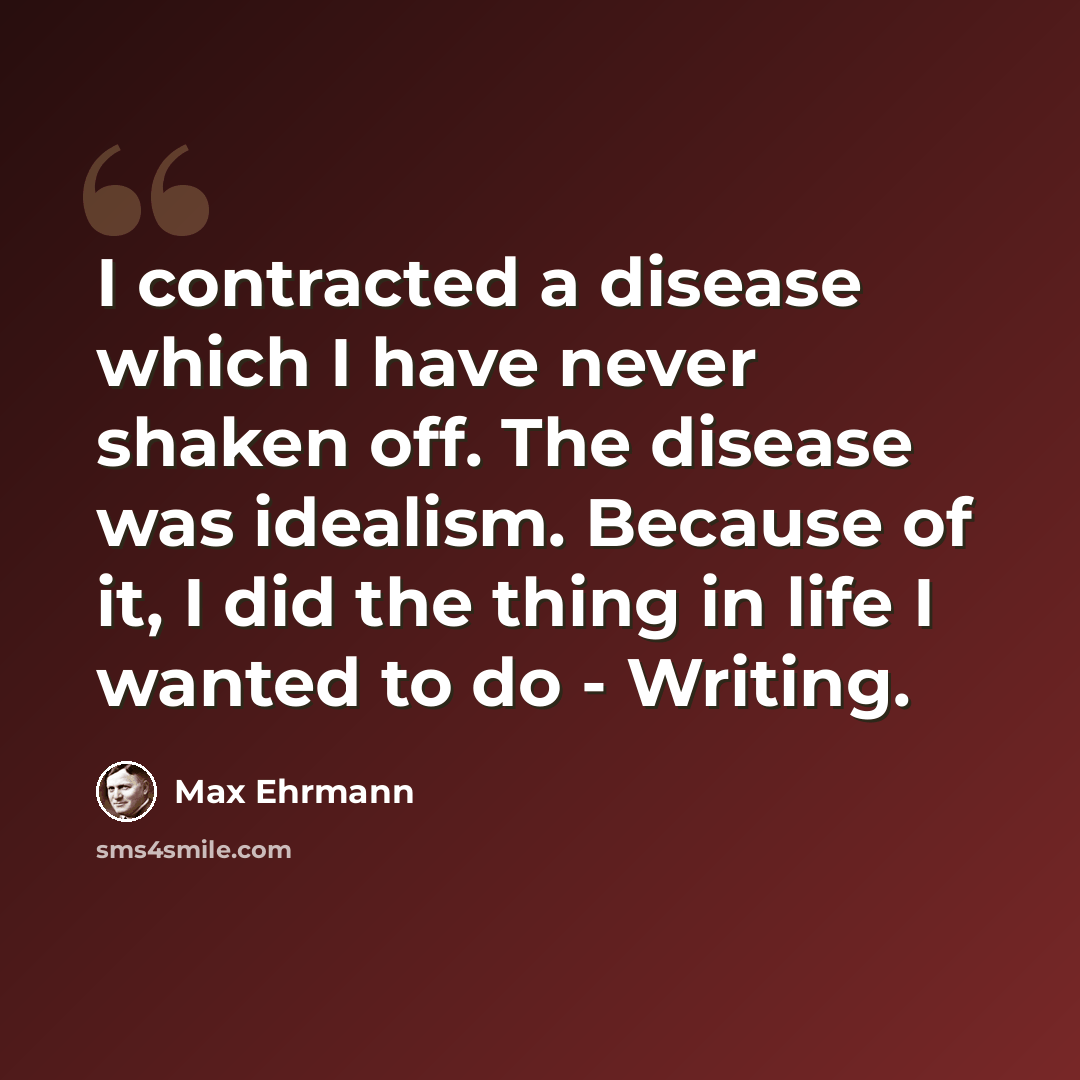 “I contracted a disease which I have never shaken off. The disease was idealism. Because of it, I did the thing in life I wanted to do - Writing.” quote by Max Ehrmann