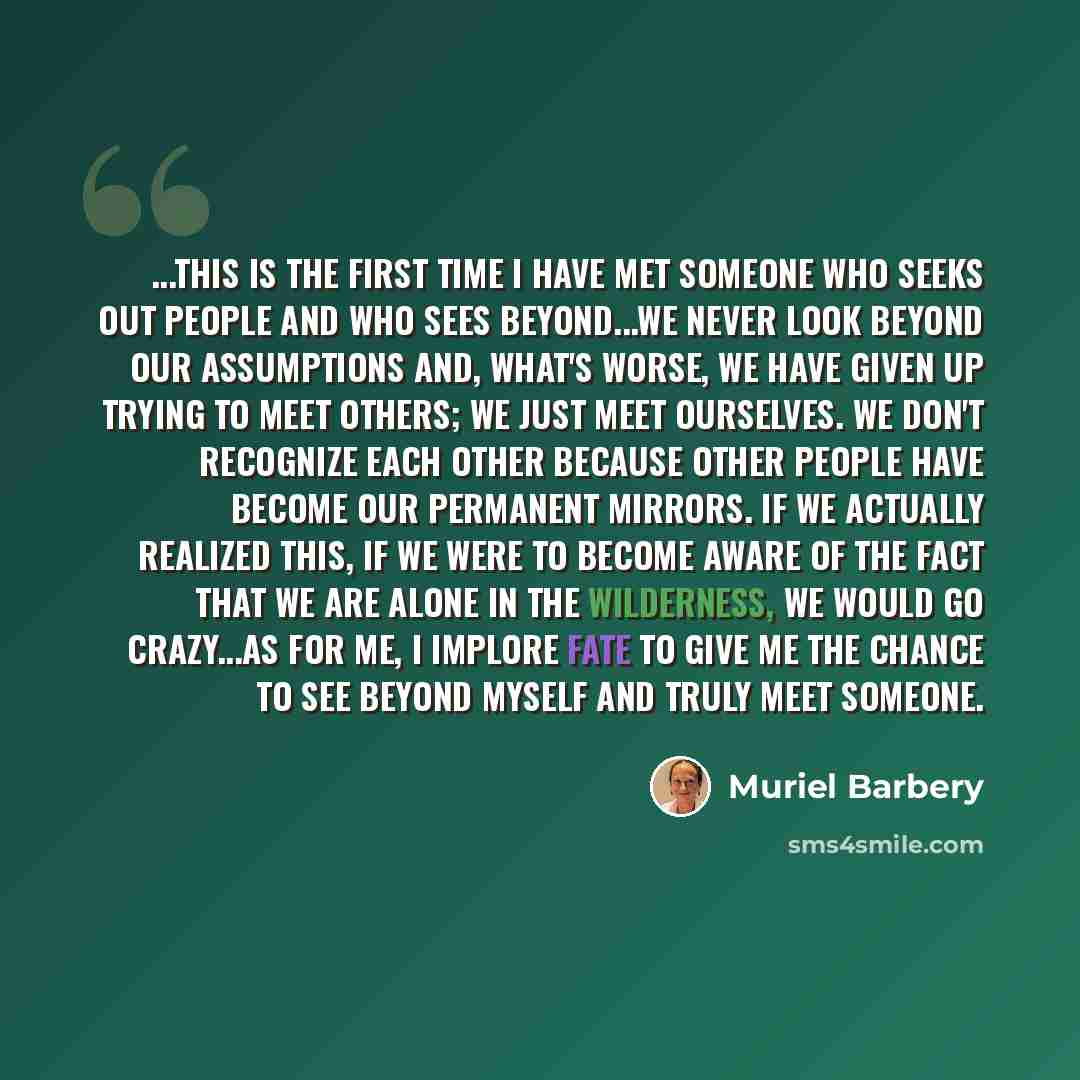 “...This is the first time I have met someone who seeks out people and who sees beyond...We never look beyond our assumptions and, what's worse, we have given up trying to meet others; we just meet ourselves. We don't recognize each other because other people have become our permanent mirrors. If…” quote by Muriel Barbery