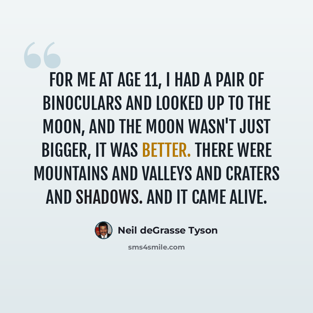 “For me at age 11, I had a pair of binoculars and looked up to the moon, and the moon wasn't just bigger, it was better. There were mountains and valleys and craters and shadows. And it came alive.” quote by Neil deGrasse Tyson