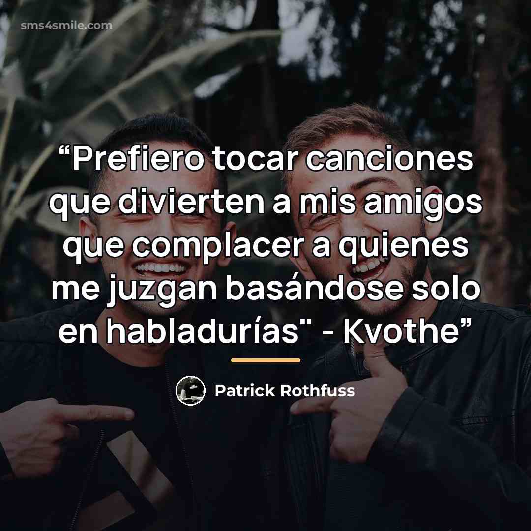 “Prefiero tocar canciones que divierten a mis amigos que complacer a quienes me juzgan basándose solo en habladurías" - Kvothe” quote by Patrick Rothfuss