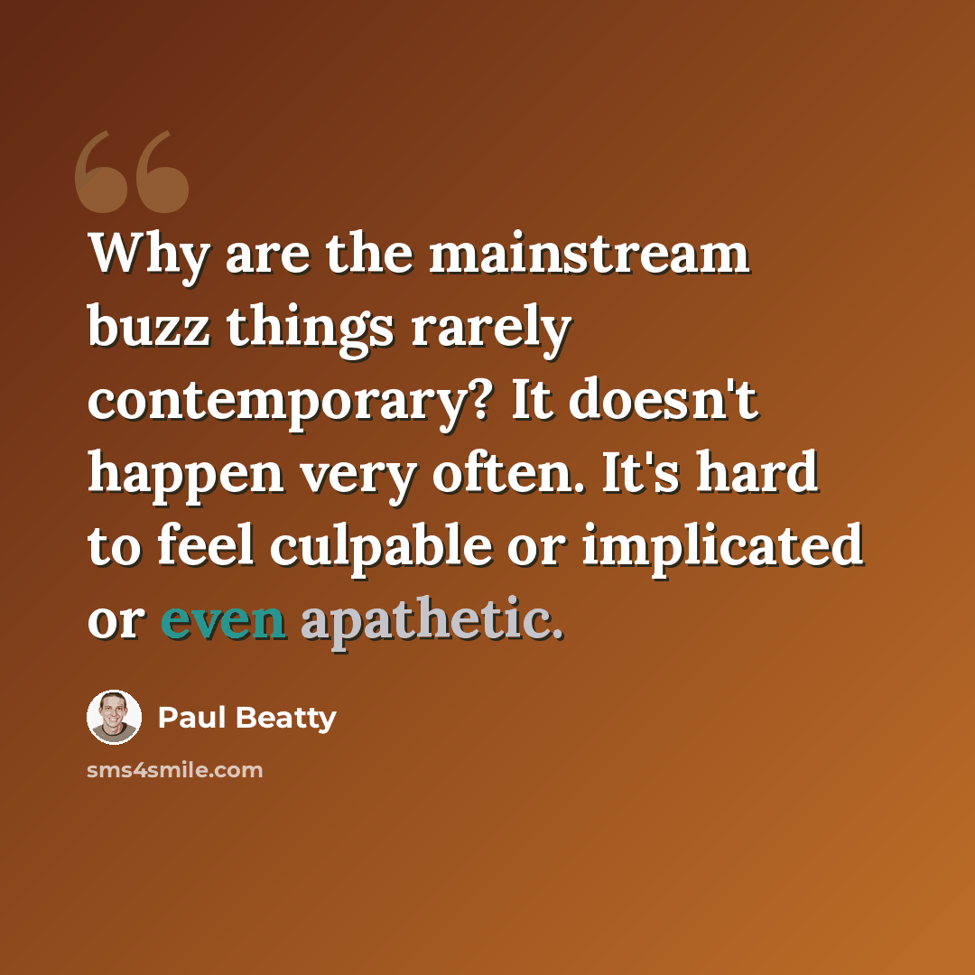 “Why are the mainstream buzz things rarely contemporary? It doesn't happen very often. It's hard to feel culpable or implicated or even apathetic.” quote by Paul Beatty