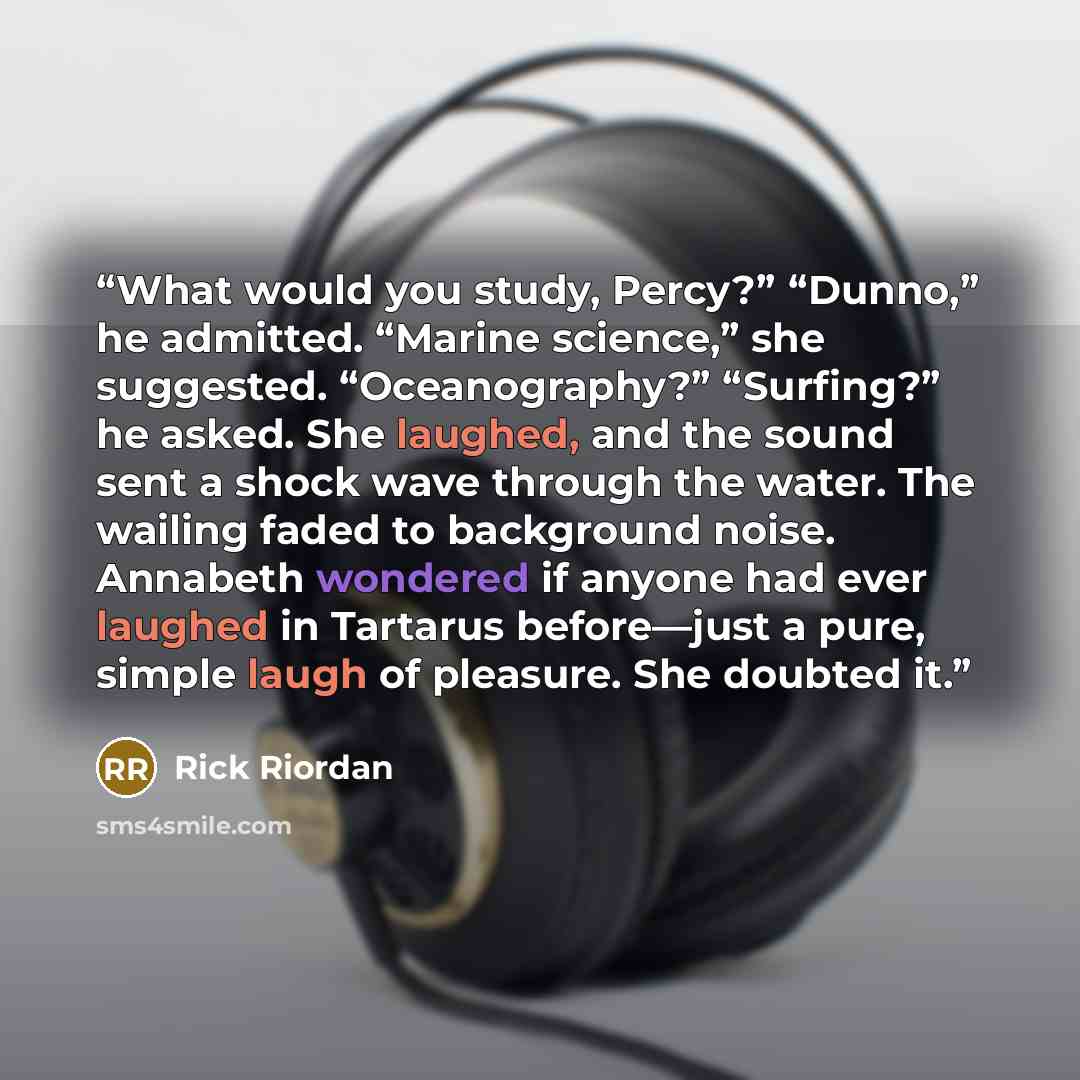 “What would you study, Percy?” “Dunno,” he admitted. “Marine science,” she suggested. “Oceanography?” “Surfing?” he asked. She laughed, and the sound sent a shock wave through the water. The wailing faded to background noise. Annabeth wondered if anyone had ever laughed in Tartarus before—just a…” quote by Rick Riordan