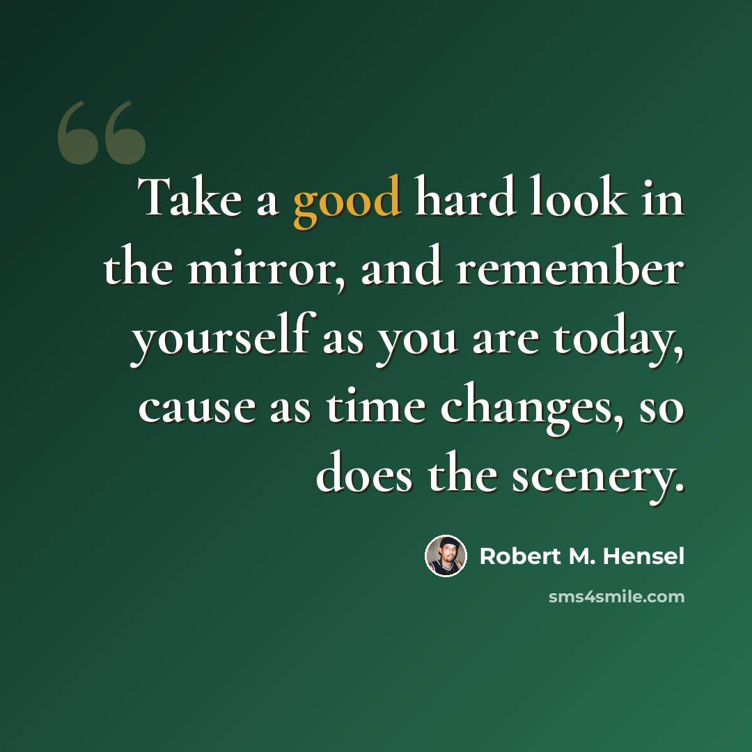 “Take a good hard look in the mirror, and remember yourself as you are today, cause as time changes, so does the scenery.” quote by Robert M. Hensel