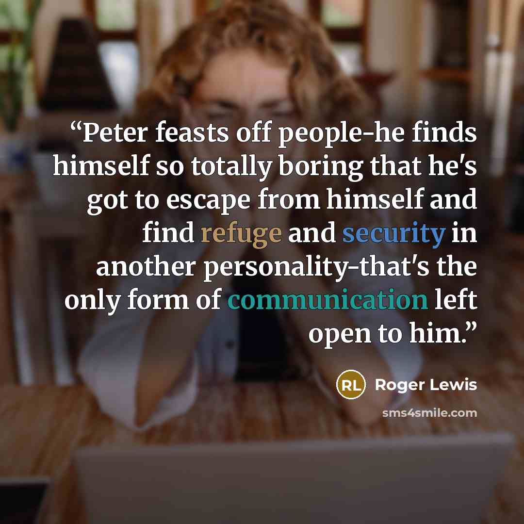 “Peter feasts off people-he finds himself so totally boring that he's got to escape from himself and find refuge and security in another personality-that's the only form of communication left open to him.” quote by Roger Lewis