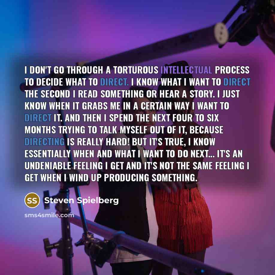 “I don't go through a torturous intellectual process to decide what to direct. I know what I want to direct the second I read something or hear a story. I just know when it grabs me in a certain way I want to direct it. And then I spend the next four to six months trying to talk myself out of it…” quote by Steven Spielberg