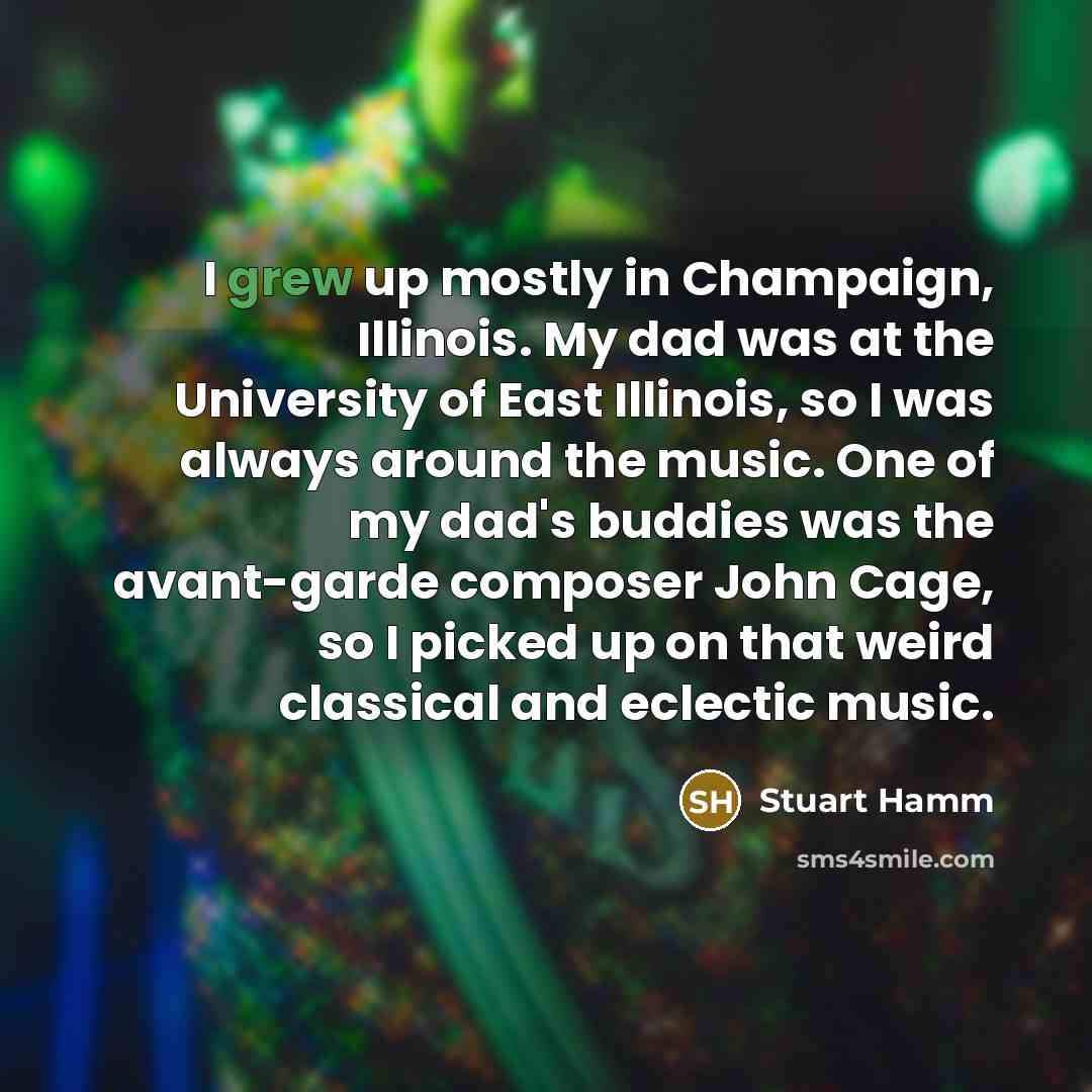“I grew up mostly in Champaign, Illinois. My dad was at the University of East Illinois, so I was always around the music. One of my dad's buddies was the avant-garde composer John Cage, so I picked up on that weird classical and eclectic music.” quote by Stuart Hamm