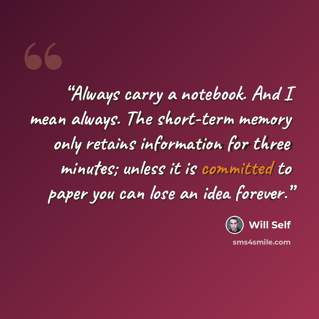 “Always carry a notebook. And I mean always. The short-term memory only retains information for three minutes; unless it is committed to paper you can lose an idea forever.” quote by Will Self